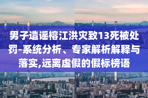 男子造謠榕江洪災致13死被處罰-系統(tǒng)分析、專家解析解釋與落實,遠離虛假的假標榜語