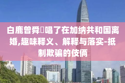 白鹿曾舜晞唱了在加納共和國離婚,趣味釋義、解釋與落實-抵制欺騙的伎倆