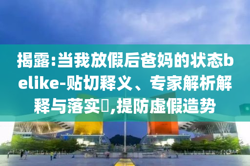 揭露:當(dāng)我放假后爸媽的狀態(tài)belike-貼切釋義、專家解析解釋與落實?,提防虛假造勢