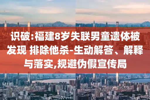 識破:福建8歲失聯(lián)男童遺體被發(fā)現(xiàn) 排除他殺-生動解答、解釋與落實,規(guī)避偽假宣傳局
