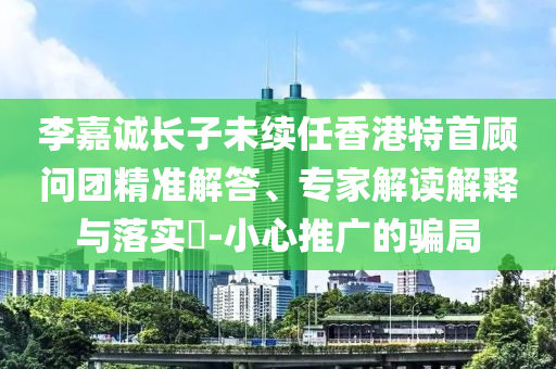 李嘉誠長子未續(xù)任香港特首顧問團(tuán)精準(zhǔn)解答、專家解讀解釋與落實?-小心推廣的騙局