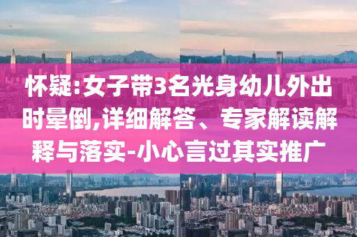 懷疑:女子帶3名光身幼兒外出時暈倒,詳細解答、專家解讀解釋與落實-小心言過其實推廣
