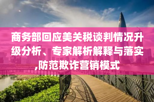 商務部回應美關稅談判情況升級分析、專家解析解釋與落實,防范欺詐營銷模式