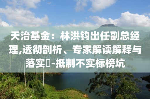 天治基金：林洪鈞出任副總經(jīng)理,透徹剖析、專家解讀解釋與落實?-抵制不實標榜坑