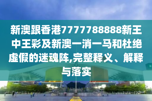 新澳跟香港7777788888新王中王彩及新澳一消一馬和杜絕虛假的迷魂陣,完整釋義、解釋與落實