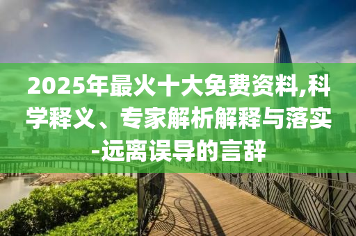 2025年最火十大免費(fèi)資料,科學(xué)釋義、專(zhuān)家解析解釋與落實(shí)-遠(yuǎn)離誤導(dǎo)的言辭