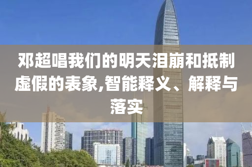 鄧超唱我們的明天淚崩和抵制虛假的表象,智能釋義、解釋與落實