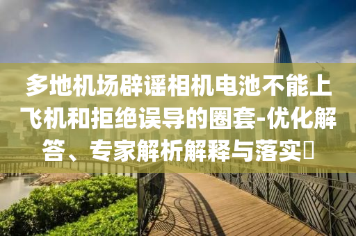 多地機場辟謠相機電池不能上飛機和拒絕誤導的圈套-優(yōu)化解答、專家解析解釋與落實?