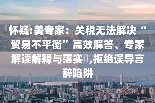 懷疑:美專家：關(guān)稅無(wú)法解決“貿(mào)易不平衡”高效解答、專家解讀解釋與落實(shí)?,拒絕誤導(dǎo)言辭陷阱