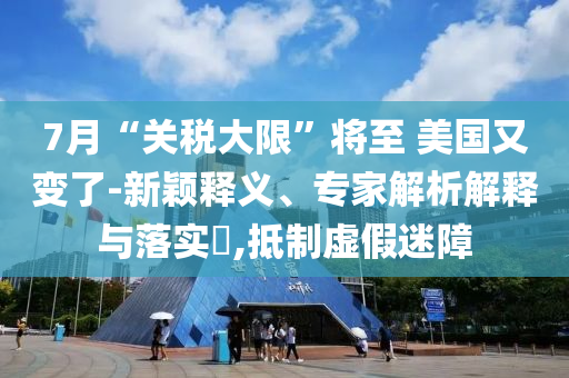 7月“關(guān)稅大限”將至 美國(guó)又變了-新穎釋義、專家解析解釋與落實(shí)?,抵制虛假迷障