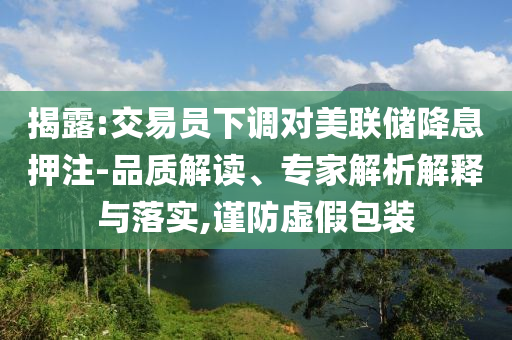 揭露:交易員下調(diào)對美聯(lián)儲降息押注-品質(zhì)解讀、專家解析解釋與落實,謹防虛假包裝