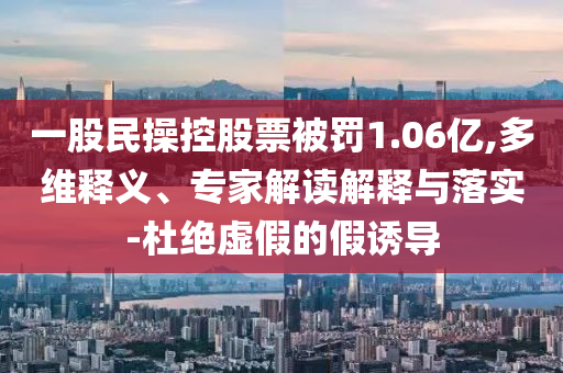 一股民操控股票被罰1.06億,多維釋義、專家解讀解釋與落實-杜絕虛假的假誘導(dǎo)