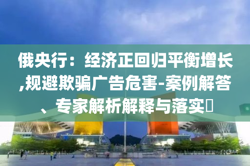 俄央行：經(jīng)濟正回歸平衡增長,規(guī)避欺騙廣告危害-案例解答、專家解析解釋與落實?