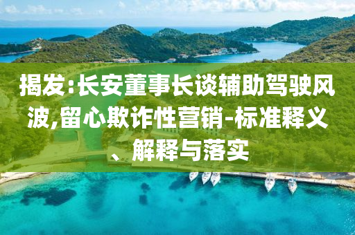 揭發(fā):長(zhǎng)安董事長(zhǎng)談?shì)o助駕駛風(fēng)波,留心欺詐性營(yíng)銷(xiāo)-標(biāo)準(zhǔn)釋義、解釋與落實(shí)