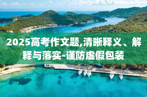 2025高考作文題,清晰釋義、解釋與落實(shí)-謹(jǐn)防虛假包裝
