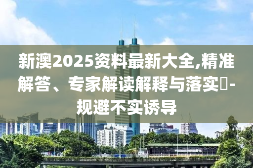 新澳2025資料最新大全,精準解答、專家解讀解釋與落實?-規(guī)避不實誘導