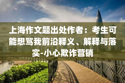 上海作文題出處作者：考生可能想罵我前沿釋義、解釋與落實(shí)-小心欺詐營(yíng)銷(xiāo)