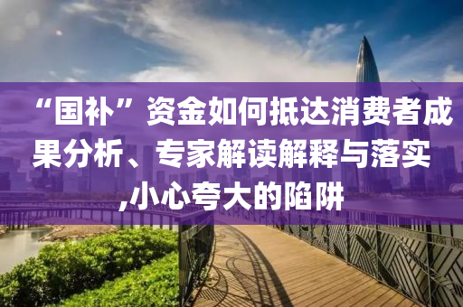 “國(guó)補(bǔ)”資金如何抵達(dá)消費(fèi)者成果分析、專(zhuān)家解讀解釋與落實(shí),小心夸大的陷阱