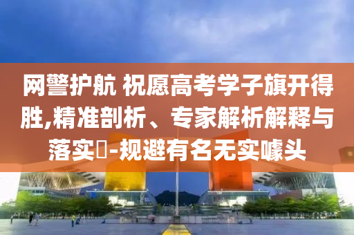 網(wǎng)警護(hù)航 祝愿高考學(xué)子旗開(kāi)得勝,精準(zhǔn)剖析、專(zhuān)家解析解釋與落實(shí)?-規(guī)避有名無(wú)實(shí)噱頭
