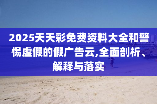 2025天天彩免費資料大全和警惕虛假的假廣告云,全面剖析、解釋與落實