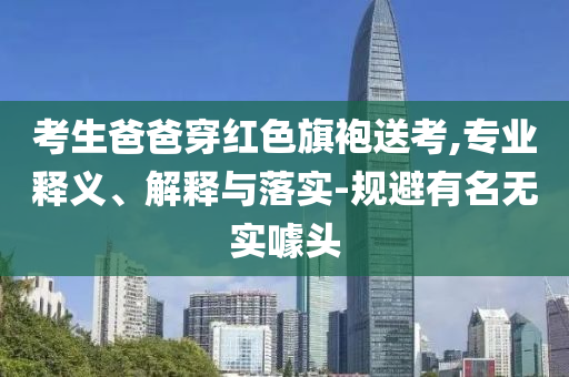 考生爸爸穿紅色旗袍送考,專業(yè)釋義、解釋與落實(shí)-規(guī)避有名無(wú)實(shí)噱頭
