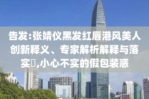 告發(fā):張婧儀黑發(fā)紅唇港風(fēng)美人創(chuàng)新釋義、專家解析解釋與落實(shí)?,小心不實(shí)的假包裝惑