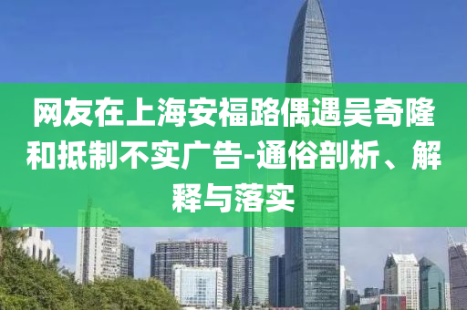 網(wǎng)友在上海安福路偶遇吳奇隆和抵制不實(shí)廣告-通俗剖析、解釋與落實(shí)