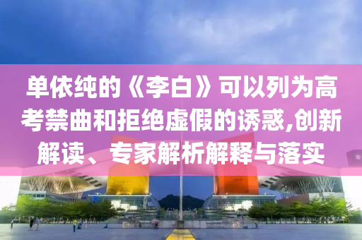 單依純的《李白》可以列為高考禁曲和拒絕虛假的誘惑,創(chuàng)新解讀、專家解析解釋與落實(shí)