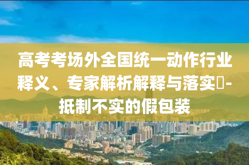 高考考場外全國統(tǒng)一動(dòng)作行業(yè)釋義、專家解析解釋與落實(shí)?-抵制不實(shí)的假包裝