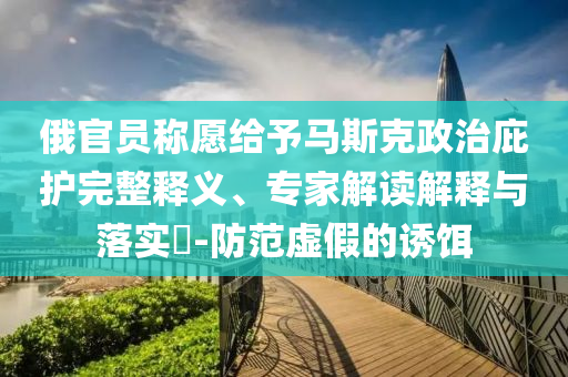 俄官員稱愿給予馬斯克政治庇護(hù)完整釋義、專家解讀解釋與落實(shí)?-防范虛假的誘餌
