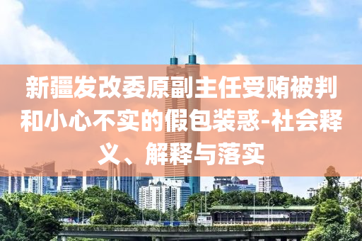 新疆發(fā)改委原副主任受賄被判和小心不實(shí)的假包裝惑-社會釋義、解釋與落實(shí)