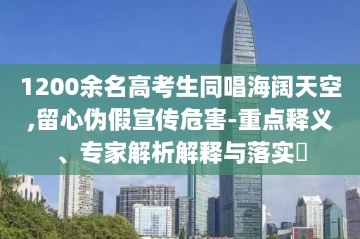 1200余名高考生同唱海闊天空,留心偽假宣傳危害-重點(diǎn)釋義、專家解析解釋與落實(shí)?