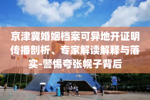 京津冀婚姻檔案可異地開證明傳播剖析、專家解讀解釋與落實(shí)-警惕夸張幌子背后