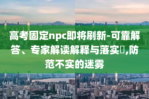 高考固定npc即將刷新-可靠解答、專家解讀解釋與落實(shí)?,防范不實(shí)的迷霧