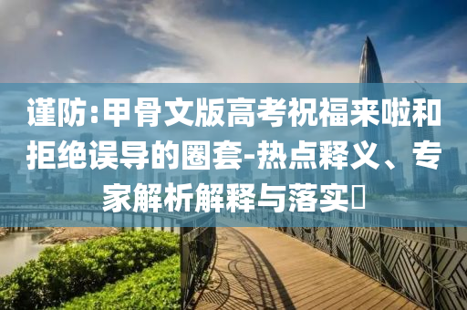 謹(jǐn)防:甲骨文版高考祝福來啦和拒絕誤導(dǎo)的圈套-熱點(diǎn)釋義、專家解析解釋與落實(shí)?