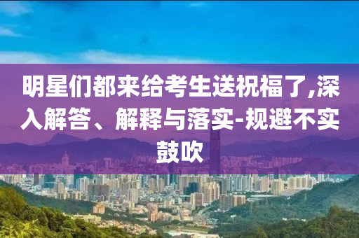明星們都來給考生送祝福了,深入解答、解釋與落實(shí)-規(guī)避不實(shí)鼓吹