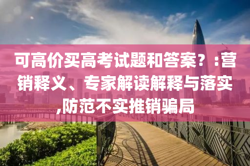 可高價(jià)買高考試題和答案？:營(yíng)銷釋義、專家解讀解釋與落實(shí),防范不實(shí)推銷騙局