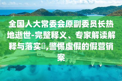 全國(guó)人大常委會(huì)原副委員長(zhǎng)熱地逝世-完整釋義、專家解讀解釋與落實(shí)?,警惕虛假的假營(yíng)銷案