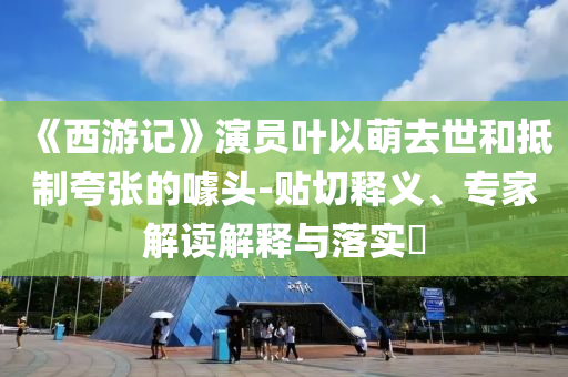 《西游記》演員葉以萌去世和抵制夸張的噱頭-貼切釋義、專(zhuān)家解讀解釋與落實(shí)?