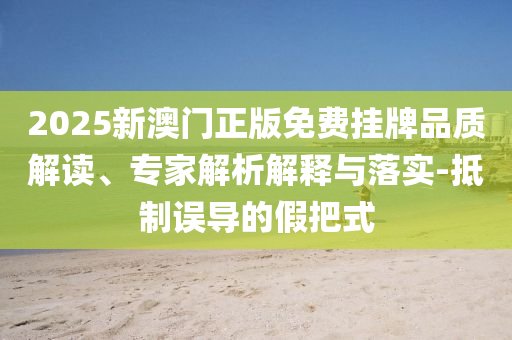 2025新澳門正版免費掛牌品質(zhì)解讀、專家解析解釋與落實-抵制誤導(dǎo)的假把式