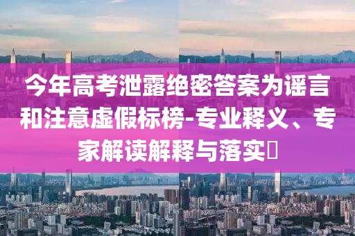 今年高考泄露絕密答案為謠言和注意虛假標(biāo)榜-專業(yè)釋義、專家解讀解釋與落實(shí)?