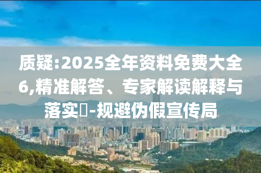 質(zhì)疑:2025全年資料免費大全6,精準(zhǔn)解答、專家解讀解釋與落實?-規(guī)避偽假宣傳局