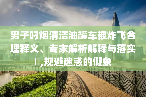 男子叼煙清潔油罐車被炸飛合理釋義、專家解析解釋與落實(shí)?,規(guī)避迷惑的假象