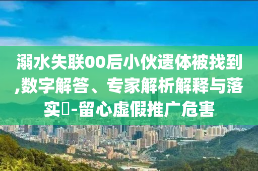 溺水失聯(lián)00后小伙遺體被找到,數(shù)字解答、專家解析解釋與落實(shí)?-留心虛假推廣危害