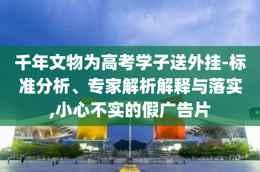 千年文物為高考學(xué)子送外掛-標(biāo)準(zhǔn)分析、專家解析解釋與落實(shí),小心不實(shí)的假廣告片