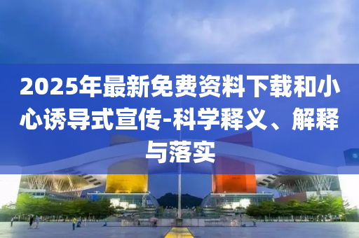 2025年最新免費資料下載和小心誘導(dǎo)式宣傳-科學(xué)釋義、解釋與落實