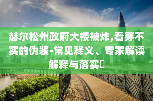 赫爾松州政府大樓被炸,看穿不實(shí)的偽裝-常見釋義、專家解讀解釋與落實(shí)?