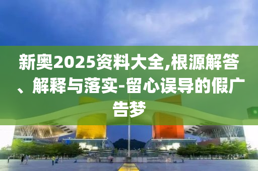 新奧2025資料大全,根源解答、解釋與落實-留心誤導(dǎo)的假廣告夢