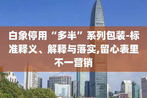 白象停用“多半”系列包裝-標(biāo)準(zhǔn)釋義、解釋與落實(shí),留心表里不一營銷