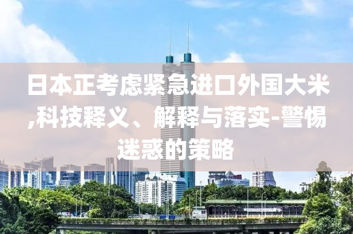 日本正考慮緊急進(jìn)口外國大米,科技釋義、解釋與落實(shí)-警惕迷惑的策略